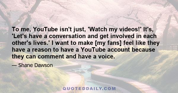 To me, YouTube isn't just, 'Watch my videos!' It's, 'Let's have a conversation and get involved in each other's lives.' I want to make [my fans] feel like they have a reason to have a YouTube account because they can