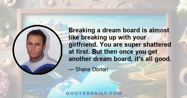 Breaking a dream board is almost like breaking up with your girlfriend. You are super shattered at first. But then once you get another dream board, it's all good.