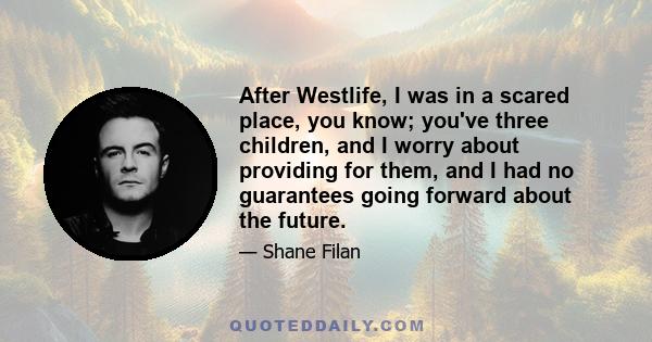 After Westlife, I was in a scared place, you know; you've three children, and I worry about providing for them, and I had no guarantees going forward about the future.