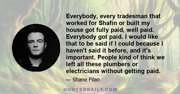 Everybody, every tradesman that worked for Shafin or built my house got fully paid, well paid. Everybody got paid. I would like that to be said if I could because I haven't said it before, and it's important. People