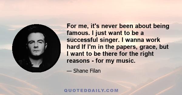 For me, it's never been about being famous. I just want to be a successful singer. I wanna work hard If I'm in the papers, grace, but I want to be there for the right reasons - for my music.