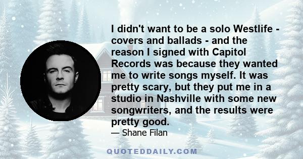 I didn't want to be a solo Westlife - covers and ballads - and the reason I signed with Capitol Records was because they wanted me to write songs myself. It was pretty scary, but they put me in a studio in Nashville