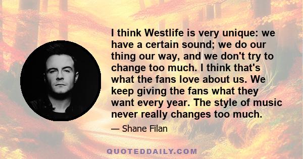 I think Westlife is very unique: we have a certain sound; we do our thing our way, and we don't try to change too much. I think that's what the fans love about us. We keep giving the fans what they want every year. The