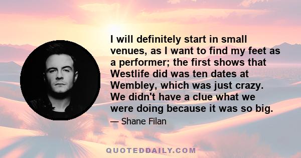 I will definitely start in small venues, as I want to find my feet as a performer; the first shows that Westlife did was ten dates at Wembley, which was just crazy. We didn't have a clue what we were doing because it