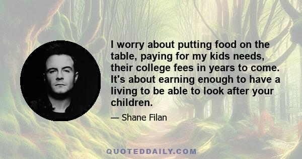 I worry about putting food on the table, paying for my kids needs, their college fees in years to come. It's about earning enough to have a living to be able to look after your children.