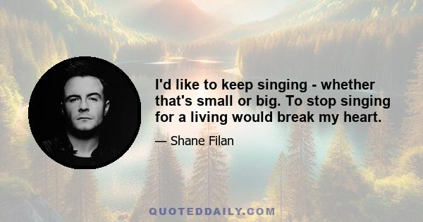 I'd like to keep singing - whether that's small or big. To stop singing for a living would break my heart.