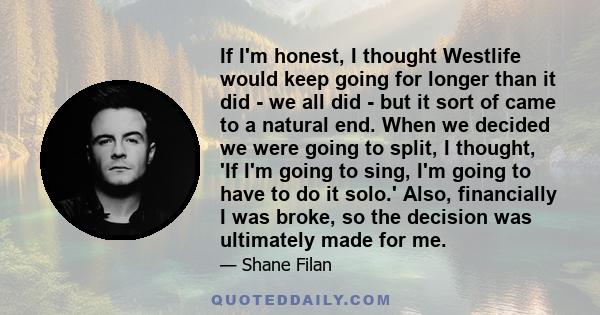 If I'm honest, I thought Westlife would keep going for longer than it did - we all did - but it sort of came to a natural end. When we decided we were going to split, I thought, 'If I'm going to sing, I'm going to have