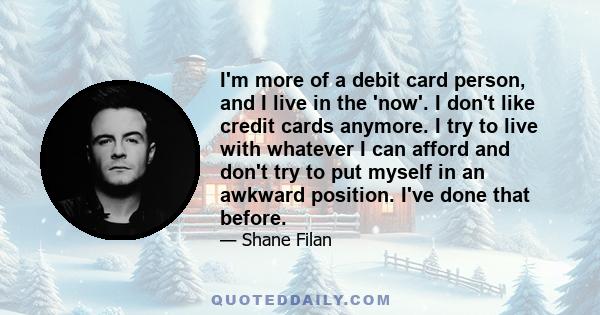 I'm more of a debit card person, and I live in the 'now'. I don't like credit cards anymore. I try to live with whatever I can afford and don't try to put myself in an awkward position. I've done that before.