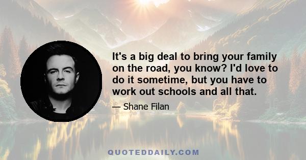 It's a big deal to bring your family on the road, you know? I'd love to do it sometime, but you have to work out schools and all that.