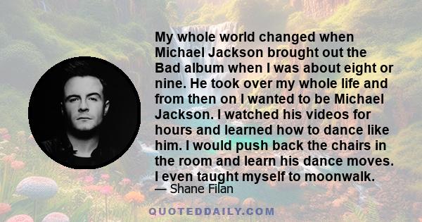 My whole world changed when Michael Jackson brought out the Bad album when I was about eight or nine. He took over my whole life and from then on I wanted to be Michael Jackson. I watched his videos for hours and