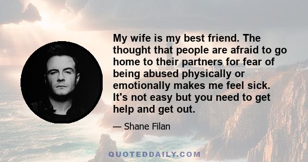 My wife is my best friend. The thought that people are afraid to go home to their partners for fear of being abused physically or emotionally makes me feel sick. It's not easy but you need to get help and get out.