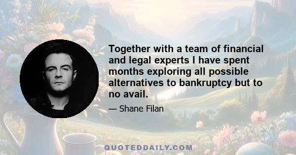 Together with a team of financial and legal experts I have spent months exploring all possible alternatives to bankruptcy but to no avail.