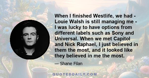 When I finished Westlife, we had - Louie Walsh is still managing me - I was lucky to have options from different labels such as Sony and Universal. When we met Capitol and Nick Raphael, I just believed in them the most, 