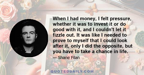 When I had money, I felt pressure, whether it was to invest it or do good with it, and I couldn't let it fizzle out. It was like I needed to prove to myself that I could look after it, only I did the opposite, but you