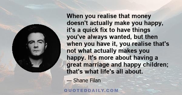 When you realise that money doesn't actually make you happy, it's a quick fix to have things you've always wanted, but then when you have it, you realise that's not what actually makes you happy. It's more about having