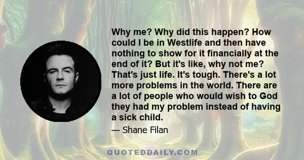 Why me? Why did this happen? How could I be in Westlife and then have nothing to show for it financially at the end of it? But it's like, why not me? That's just life. It's tough. There's a lot more problems in the