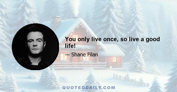 You only live once, so live a good life!