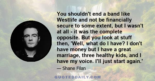 You shouldn't end a band like Westlife and not be financially secure to some extent, but I wasn't at all - it was the complete opposite. But you look at stuff then, 'Well, what do I have? I don't have money but I have a 