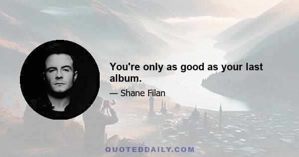 You're only as good as your last album.