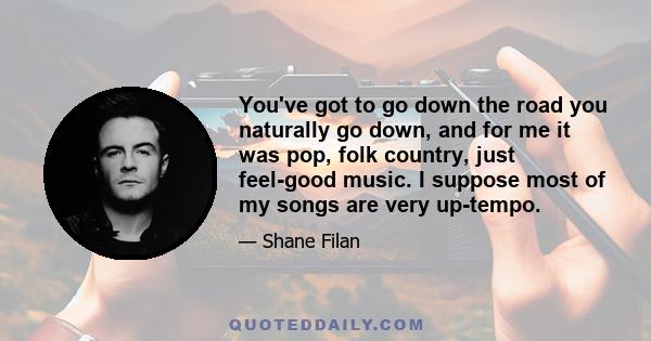 You've got to go down the road you naturally go down, and for me it was pop, folk country, just feel-good music. I suppose most of my songs are very up-tempo.