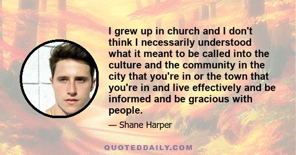 I grew up in church and I don't think I necessarily understood what it meant to be called into the culture and the community in the city that you're in or the town that you're in and live effectively and be informed and 