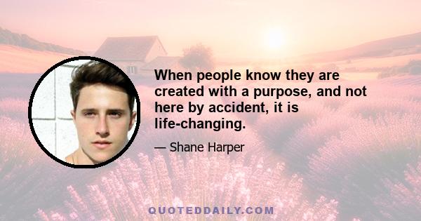 When people know they are created with a purpose, and not here by accident, it is life-changing.