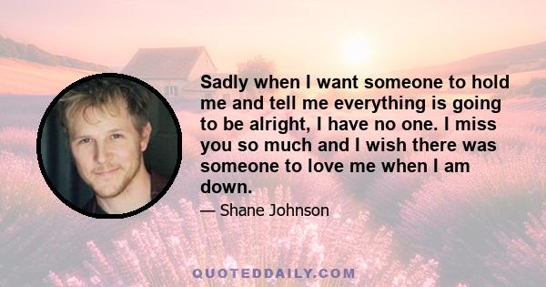 Sadly when I want someone to hold me and tell me everything is going to be alright, I have no one. I miss you so much and I wish there was someone to love me when I am down.