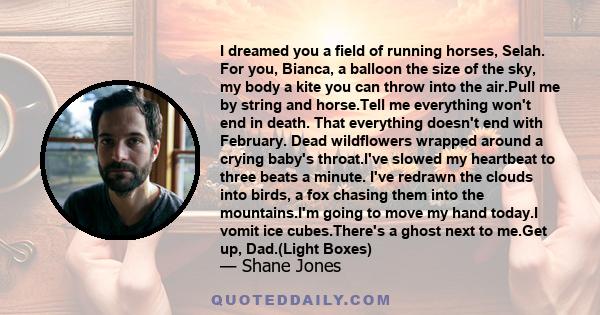 I dreamed you a field of running horses, Selah. For you, Bianca, a balloon the size of the sky, my body a kite you can throw into the air.Pull me by string and horse.Tell me everything won't end in death. That