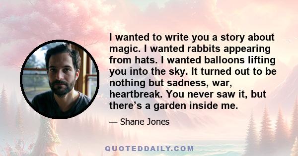 I wanted to write you a story about magic. I wanted rabbits appearing from hats. I wanted balloons lifting you into the sky. It turned out to be nothing but sadness, war, heartbreak. You never saw it, but there’s a