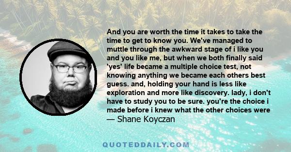 And you are worth the time it takes to take the time to get to know you. We've managed to muttle through the awkward stage of i like you and you like me, but when we both finally said 'yes' life became a multiple choice 