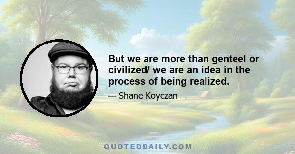 But we are more than genteel or civilized/ we are an idea in the process of being realized.