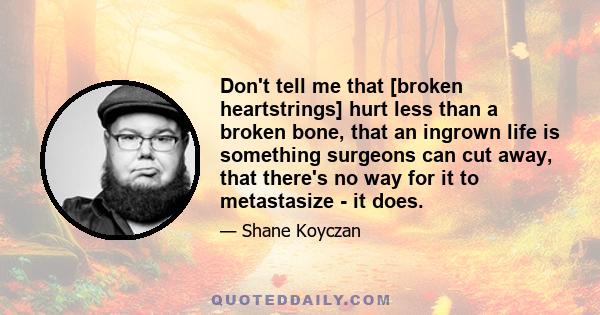 Don't tell me that [broken heartstrings] hurt less than a broken bone, that an ingrown life is something surgeons can cut away, that there's no way for it to metastasize - it does.