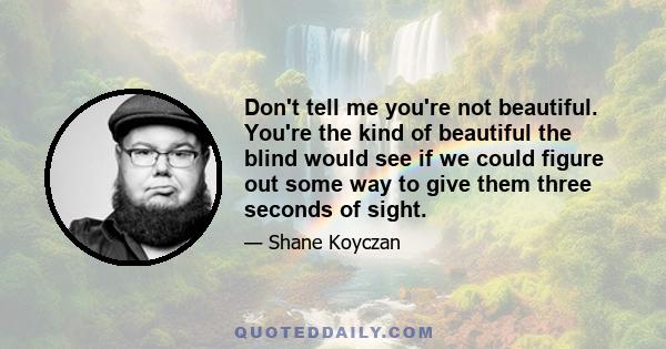 Don't tell me you're not beautiful. You're the kind of beautiful the blind would see if we could figure out some way to give them three seconds of sight.