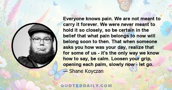 Everyone knows pain. We are not meant to carry it forever. We were never meant to hold it so closely, so be certain in the belief that what pain belongs to now will belong soon to then. That when someone asks you how