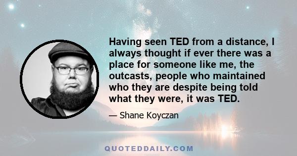 Having seen TED from a distance, I always thought if ever there was a place for someone like me, the outcasts, people who maintained who they are despite being told what they were, it was TED.