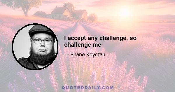 I accept any challenge, so challenge me