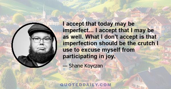 I accept that today may be imperfect... I accept that I may be as well. What I don't accept is that imperfection should be the crutch I use to excuse myself from participating in joy.