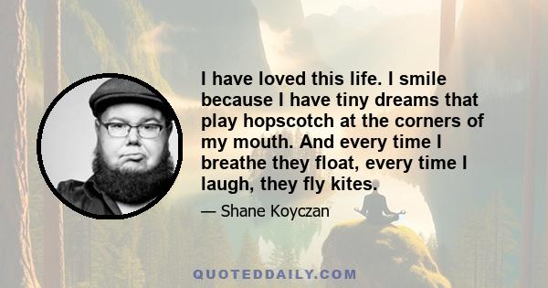 I have loved this life. I smile because I have tiny dreams that play hopscotch at the corners of my mouth. And every time I breathe they float, every time I laugh, they fly kites.