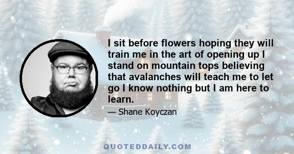 I sit before flowers hoping they will train me in the art of opening up I stand on mountain tops believing that avalanches will teach me to let go I know nothing but I am here to learn.