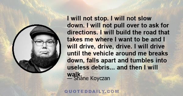 I will not stop. I will not slow down. I will not pull over to ask for directions. I will build the road that takes me where I want to be and I will drive, drive, drive. I will drive until the vehicle around me breaks