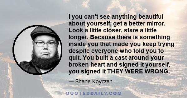 I you can't see anything beautiful about yourself, get a better mirror. Look a little closer, stare a little longer. Because there is something inside you that made you keep trying despite everyone who told you to quit. 