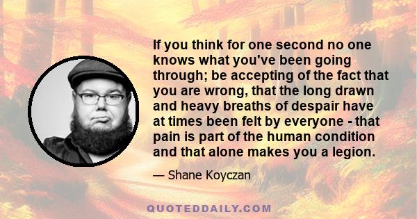 If you think for one second no one knows what you've been going through; be accepting of the fact that you are wrong, that the long drawn and heavy breaths of despair have at times been felt by everyone - that pain is