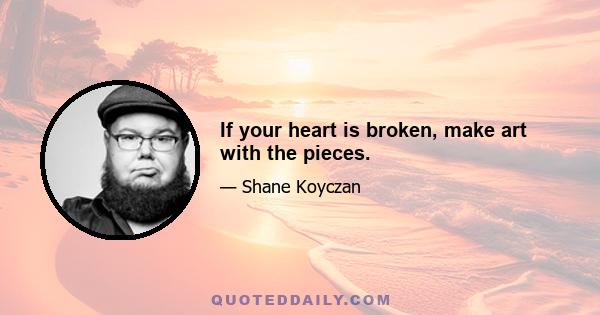 If your heart is broken, make art with the pieces.