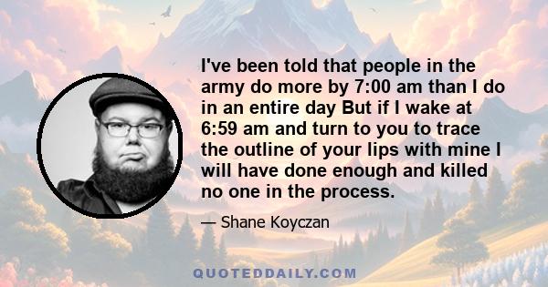 I've been told that people in the army do more by 7:00 am than I do in an entire day But if I wake at 6:59 am and turn to you to trace the outline of your lips with mine I will have done enough and killed no one in the