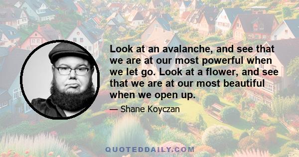 Look at an avalanche, and see that we are at our most powerful when we let go. Look at a flower, and see that we are at our most beautiful when we open up.