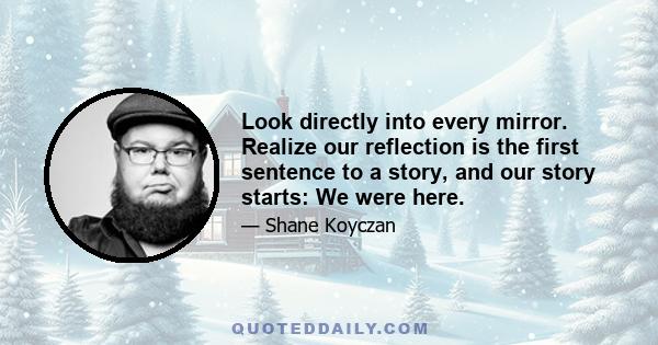 Look directly into every mirror. Realize our reflection is the first sentence to a story, and our story starts: We were here.