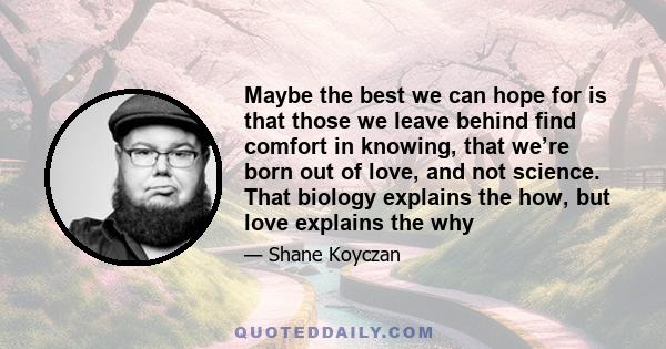 Maybe the best we can hope for is that those we leave behind find comfort in knowing, that we’re born out of love, and not science. That biology explains the how, but love explains the why