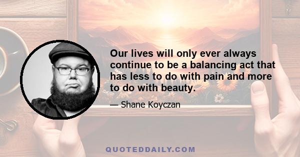 Our lives will only ever always continue to be a balancing act that has less to do with pain and more to do with beauty.