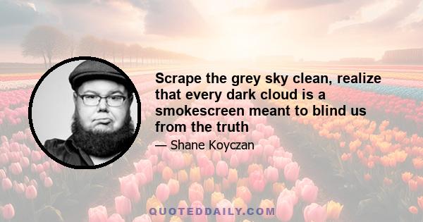 Scrape the grey sky clean, realize that every dark cloud is a smokescreen meant to blind us from the truth