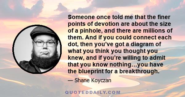 Someone once told me that the finer points of devotion are about the size of a pinhole, and there are millions of them. And if you could connect each dot, then you’ve got a diagram of what you think you thought you